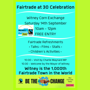 Poster describing the Fairtrade at 30 celebration Witney Corn Exchange Saturday 14th September Fairtrade at 30 Celebration 10am - 12pm FREE ENTRY Fairtrade Refreshments • Talks • Films • Stalls • • Children’s Activities • 10:00 - Visit by Charlie Maynard MP 10:30- Welcome by the Mayor of Witney